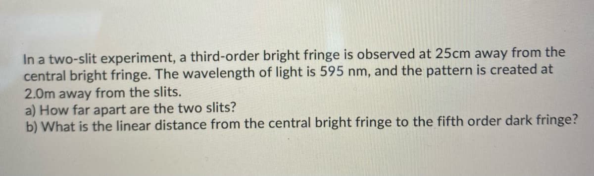 In a two-slit experiment, a third-order bright fringe is observed at 25cm away from the
central bright fringe. The wavelength of light is 595 nm, and the pattern is created at
2.0m away from the slits.
a) How far apart are the two slits?
b) What is the linear distance from the central bright fringe to the fifth order dark fringe?