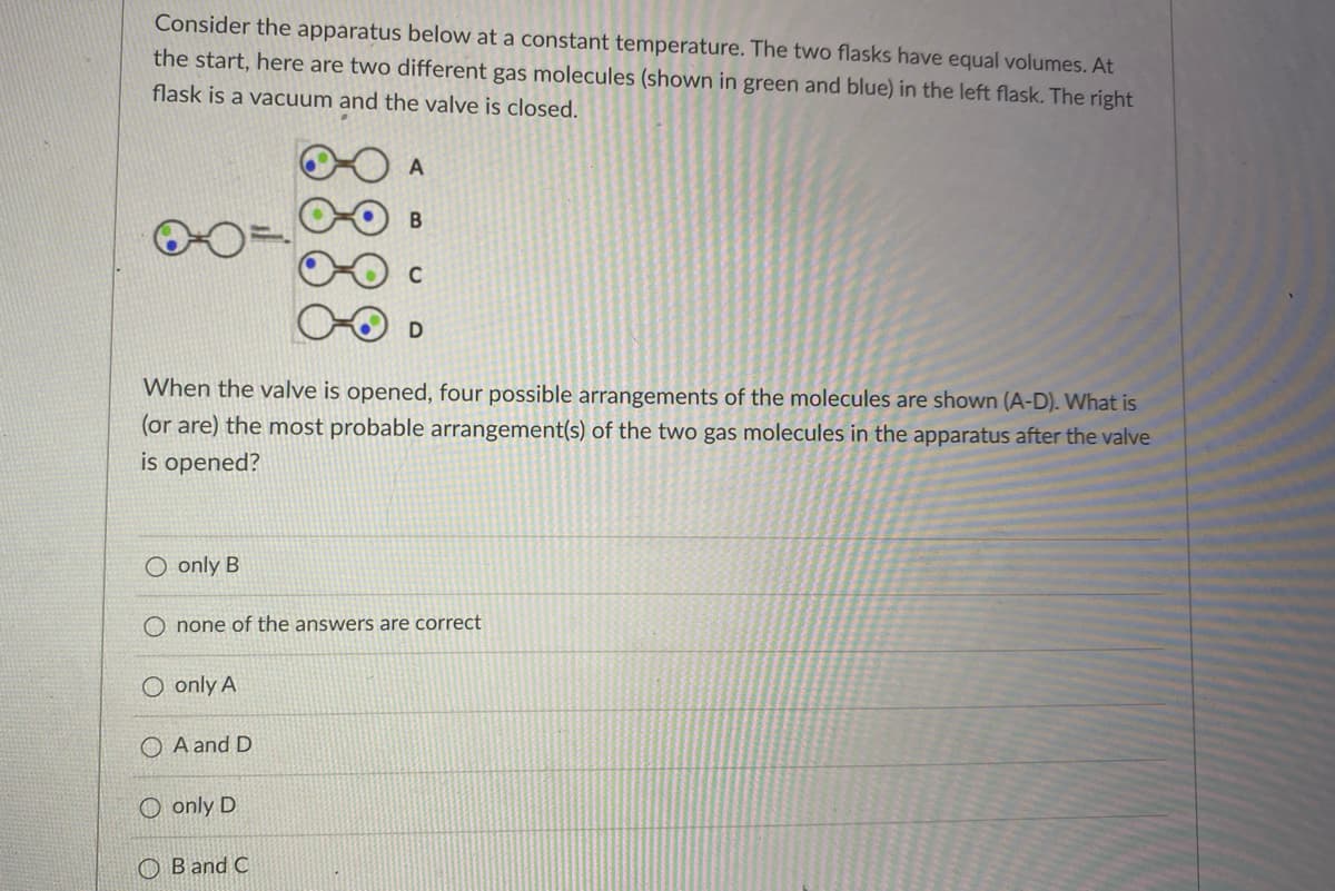 Consider the apparatus below at a constant temperature. The two flasks have equal volumes. At
the start, here are two different gas molecules (shown in green and blue) in the left flask. The right
flask is a vacuum and the valve is closed.
C
D
When the valve is opened, four possible arrangements of the molecules are shown (A-D). What is
(or are) the most probable arrangement(s) of the two gas molecules in the apparatus after the valve
is opened?
O only B
O none of the answers are correct
O only A
O A and D
O only D
O B and C
