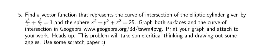 5. Find a vector function that represents the curve of intersection of the elliptic cylinder given by
y² += 1 and the sphere x² + y² + z² = 25. Graph both surfaces and the curve of
intersection in Geogebra www.geogebra.org/3d/tswm4pvg. Print your graph and attach to
your work. Heads up: This problem will take some critical thinking and drawing out some
angles. Use some scratch paper :)