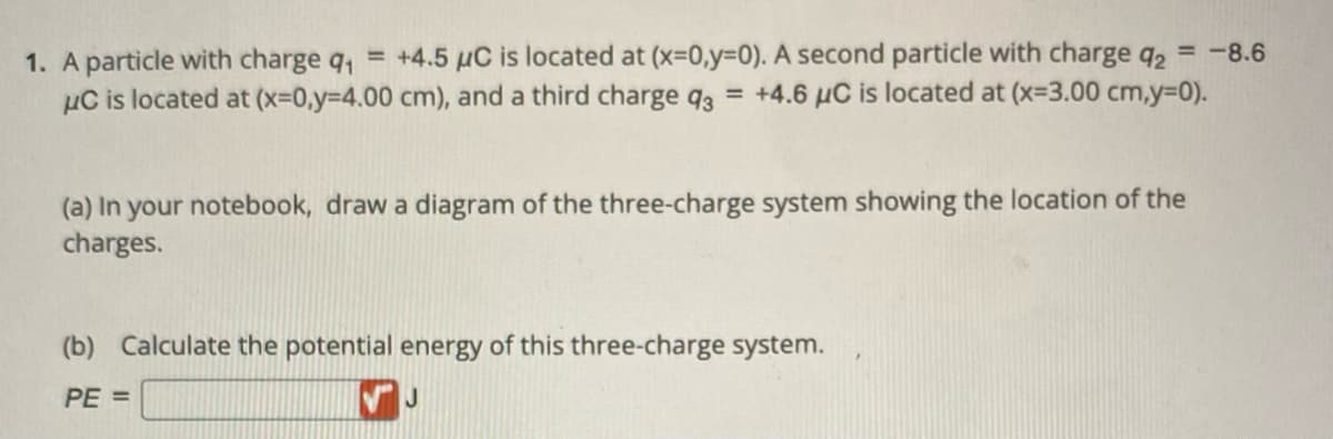 1. A particle with charge q₁ = +4.5 μC is located at (x=0,y=0). A second particle with charge q2 = -8.6
μC is located at (x=0,y=4.00 cm), and a third charge 93 = +4.6 µC is located at (x-3.00 cm,y=0).
(a) In your notebook, draw a diagram of the three-charge system showing the location of the
charges.
(b) Calculate the potential energy of this three-charge system.
PE=
J