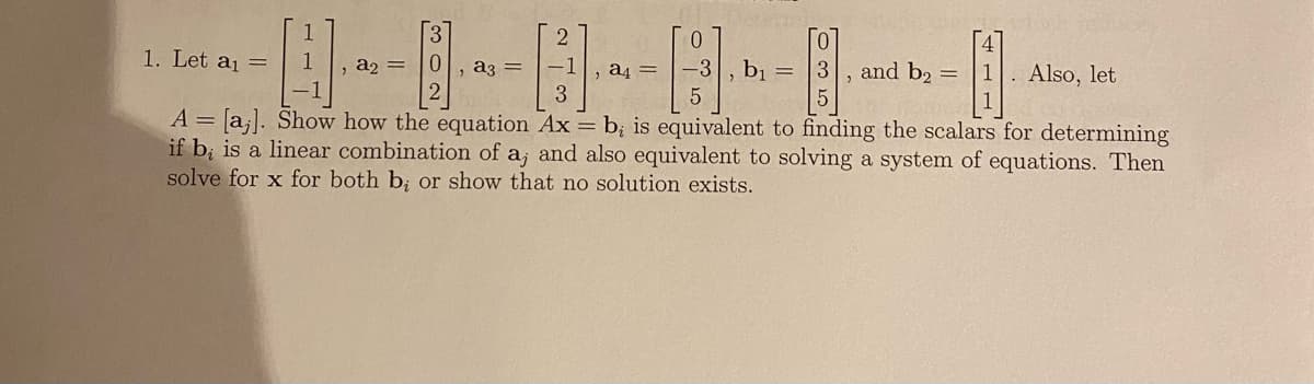 1
B.
-1
|
3
A = [a]. Show how the equation Ax = b; is equivalent to finding the scalars for determining
if b, is a linear combination of a, and also equivalent to solving a system of equations. Then
solve for x for both b; or show that no solution exists.
1. Let a₁ =
, a₂ = 0 a3 =
2
a4
0
-3
5
b₁
3
and b2 =
. Also, let