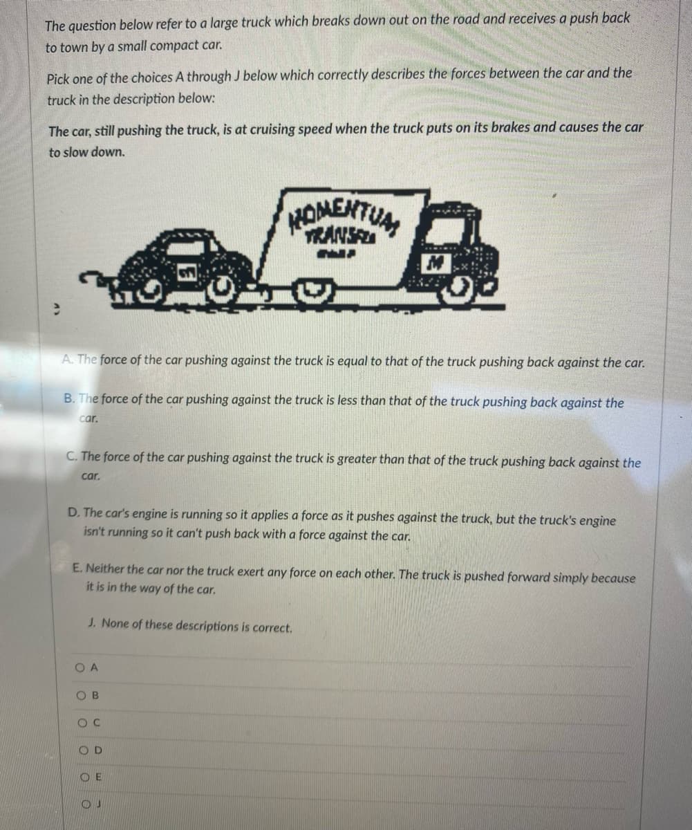 The question below refer to a large truck which breaks down out on the road and receives a push back
to town by a small compact car.
Pick one of the choices A through J below which correctly describes the forces between the car and the
truck in the description below:
The car, still pushing the truck, is at cruising speed when the truck puts on its brakes and causes the car
to slow down.
e
A. The force of the car pushing against the truck is equal to that of the truck pushing back against the car.
B. The force of the car pushing against the truck is less than that of the truck pushing back against the
car.
C. The force of the car pushing against the truck is greater than that of the truck pushing back against the
car.
D. The car's engine is running so it applies a force as it pushes against the truck, but the truck's engine
isn't running so it can't push back with a force against the car.
OA
E. Neither the car nor the truck exert any force on each other. The truck is pushed forward simply because
it is in the way of the car.
J. None of these descriptions is correct.
ο ο ο ο ο
OB
HOMENTUAL
OC
M
D
ΟΕ
OJ