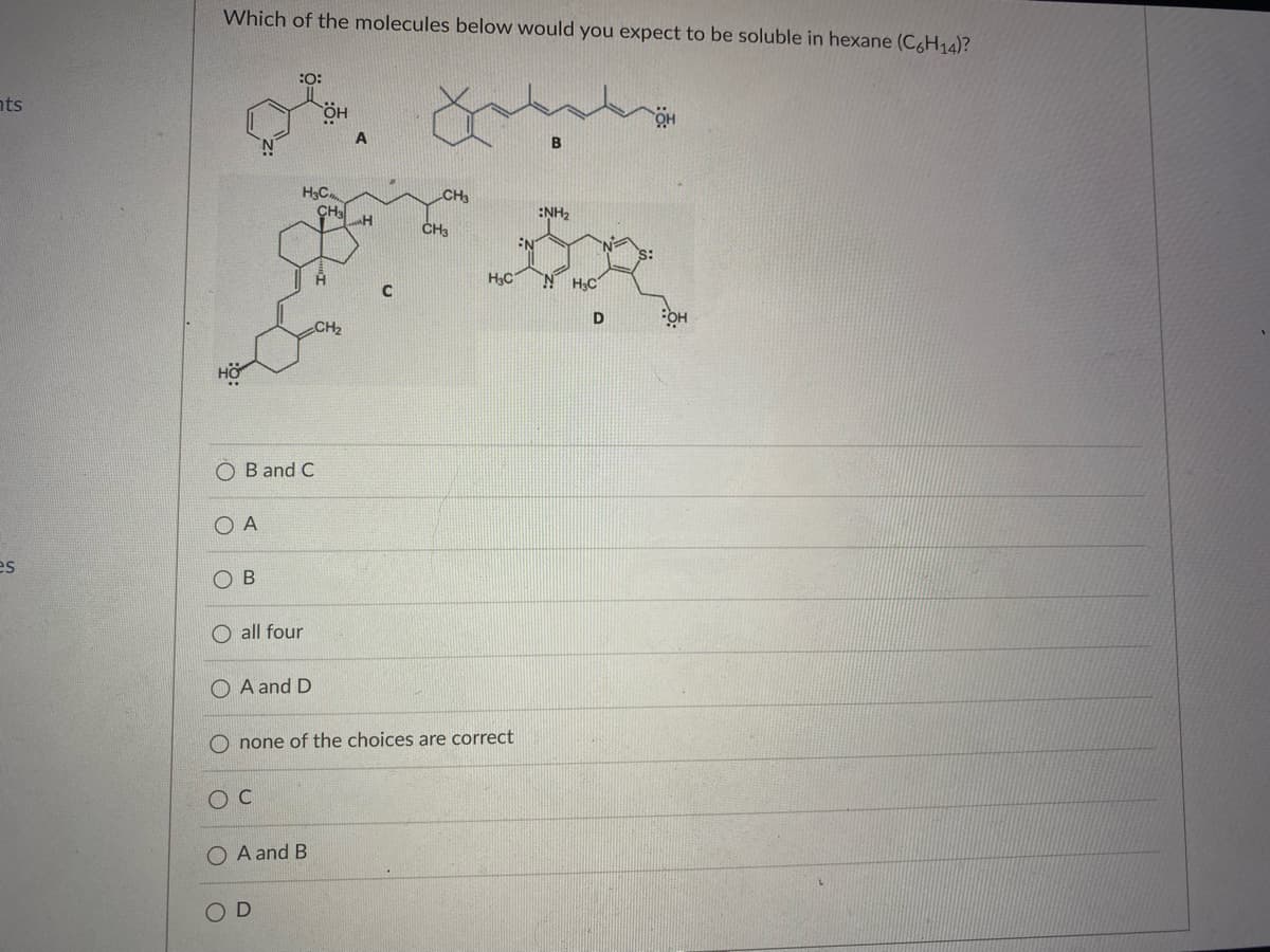 Which of the molecules below would you expect to be soluble in hexane (C6H14)?
:O:
nts
H3C.
CH3
CH3
:NH2
CH
EN
H,C
N H;C
CH2
HÖ.
O B and C
O A
es
O B
O all four
A and D
O none of the choices are correct
O A and B
O D
