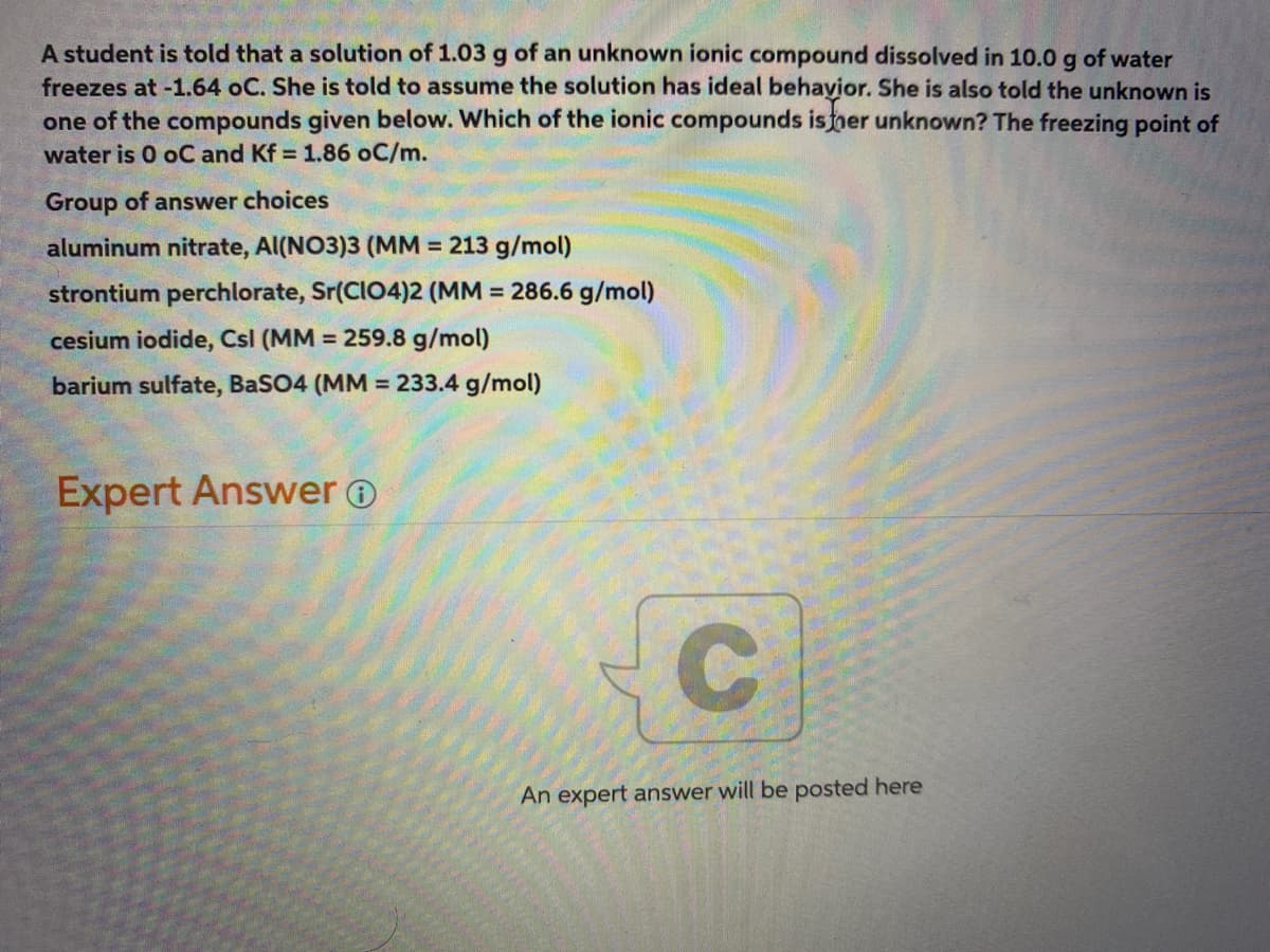 A student is told that a solution of 1.03 g of an unknown ionic compound dissolved in 10.0 g of water
freezes at -1.64 oC. She is told to assume the solution has ideal behayior. She is also told the unknown is
one of the compounds given below. Which of the ionic compounds isner unknown? The freezing point of
water is 0 oC and Kf = 1.86 oC/m.
Group of answer choices
aluminum nitrate, Al(NO3)3 (MM = 213 g/mol)
strontium perchlorate, Sr(CI04)2 (MM = 286.6 g/mol)
cesium iodide, Csl (MM = 259.8 g/mol)
barium sulfate, BaSO4 (MM = 233.4 g/mol)
%3D
Expert Answer o
An expert answer will be posted here
