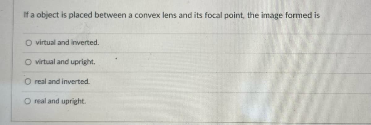 If a object is placed between a convex lens and its focal point, the image formed is
O virtual and inverted.
O virtual and upright.
real and inverted.
real and upright.