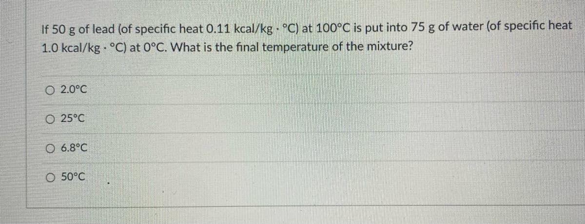 If 50 g of lead (of specific heat 0.11 kcal/kg - °C) at 100°C is put into 75 g of water (of specific heat
1.0 kcal/kg °C) at 0°C. What is the final temperature of the mixture?
O 2.0°C
O 25°C
O 6.8°C
O 50°C
