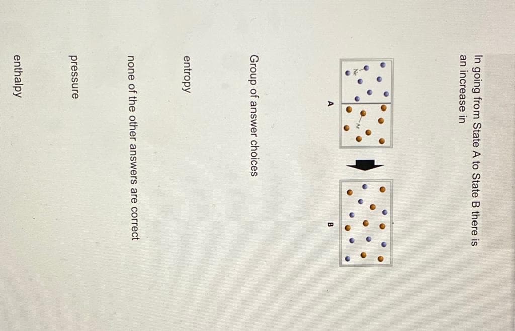 In going from State A to State B there is
an increase in
Group of answer choices
entropy
none of the other answers are correct
pressure
enthalpy
