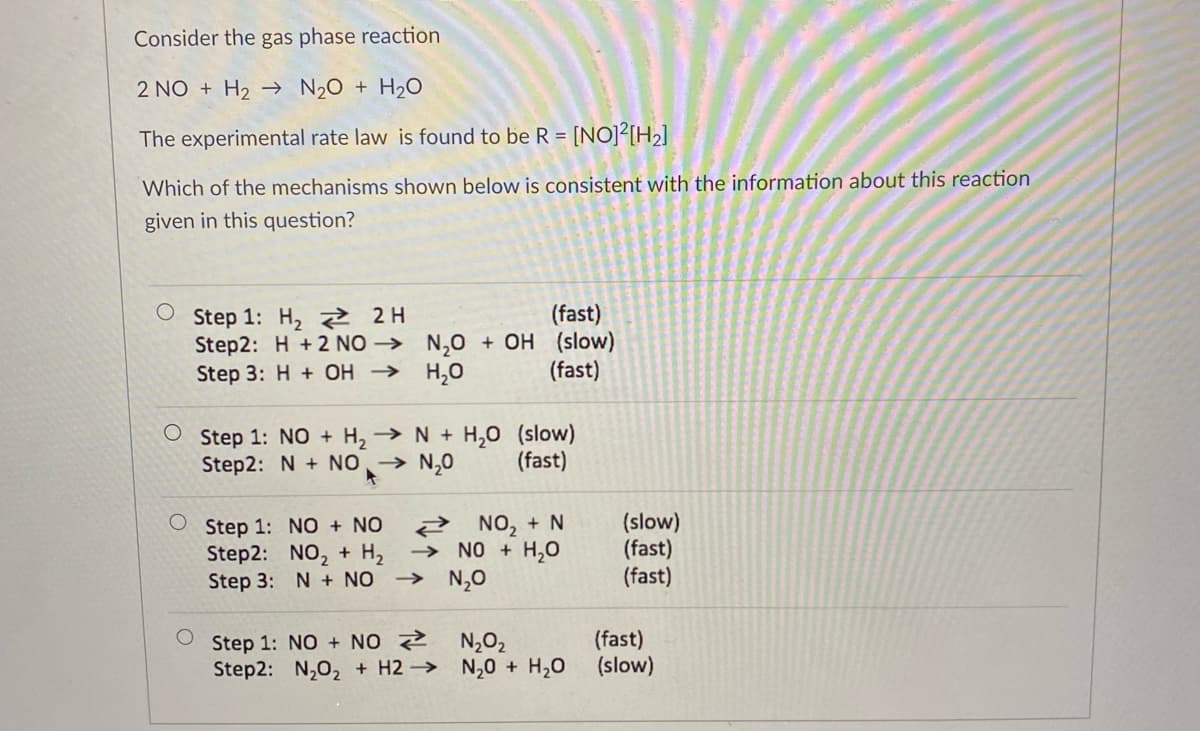 Consider the gas phase reaction
2 NO + H₂N₂O + H₂O
The experimental rate law is found to be R = [NO]²[H₂]
Which of the mechanisms shown below is consistent with the information about this reaction
given in this question?
Step 1: H₂ 2H
(fast)
Step2: H+2 NON₂O + OH (slow)
Step 3: H+ OH → H₂O
(fast)
Step 1: NO + H₂ → N + H₂O (slow)
Step2: N + NO → N₂0
(fast)
Step 1: NO + NO
Step2: NO₂ + H₂
Step 3: N + NO
NO₂ + N
→ NO + H₂O
→N,O
Step 1: NO+NO
N₂O₂
Step2: N₂O₂ + H2N₂O + H₂O
(slow)
(fast)
(fast)
(fast)
(slow)