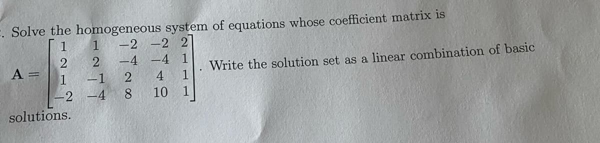 Solve the homogeneous system of equations whose coefficient matrix is
1
-2
-2 2
2
-4
-4 1
1
1
1
A =
-2
solutions.
1
2
-1
-4
2 4
8
10
Write the solution set as a linear combination of basic