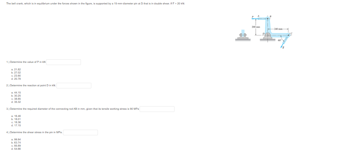 The bell crank, which is in equilibrium under the forces shown in the figure, is supported by a 15-mm-diameter pin at D that is in double shear. If F = 20 kN:
200 mm
240 mm
1.) Determine the value ofP in kN
a. 21.82
b. 27.02
c. 23.90
d. 20.78
2.) Determine the reaction at point D in kN.
a. 44.15
b. 30.25
c. 38.85
d. 35.32
3.) Determine the required diameter of the connecting rad AB in mm, given that its tensile working stress is 90 MPa
a. 16.46
b. 18.01
c. 18.36
d. 17.15
4.) Determine the shear stress in the pin in MPa.
a. 99.94
b. 63.74
c. 85.89
d. 54.66
