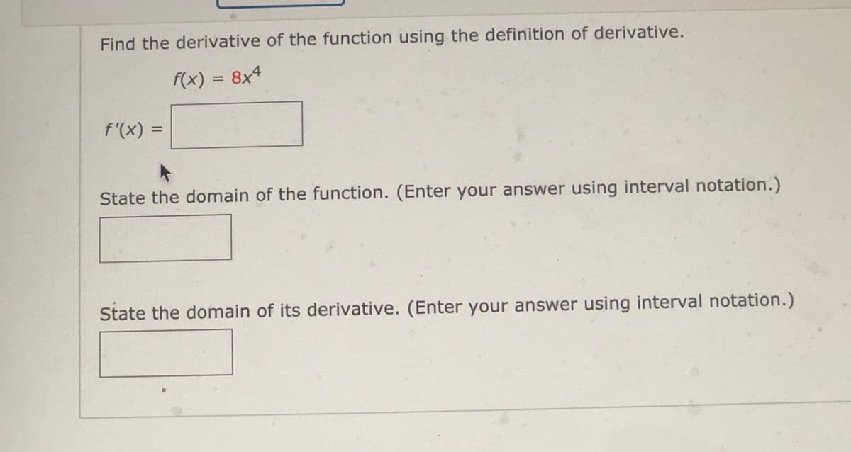 Find the derivative of the function using the definition of derivative.
f(x) = 8x4
f'(x) =
%3D
State the domain of the function. (Enter your answer using interval notation.)
State the domain of its derivative. (Enter your answer using interval notation.)
