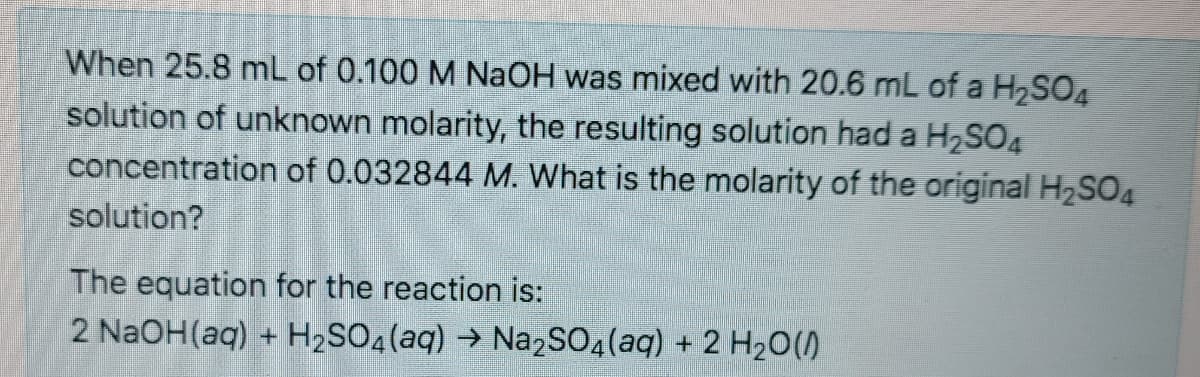 When 25.8 mL of 0.100 M NAOH was mixed with 20.6 mL of a H2SO4
solution of unknown molarity, the resulting solution had a H2SO4
concentration of 0.032844 M. What is the molarity of the original H2SO4
solution?
The equation for the reaction is:
2 NaOH(aq) + H2SO4(aq) → Na2SO4(aq) + 2 H20()
