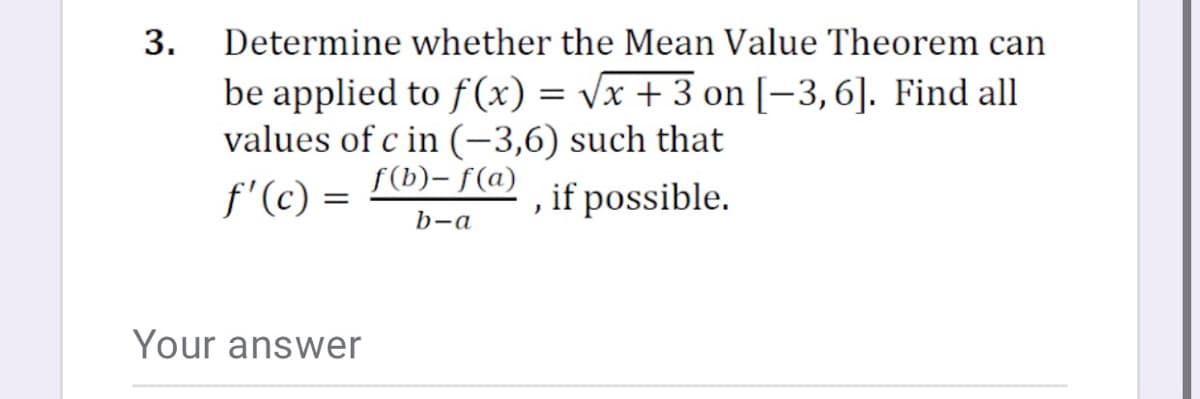 3.
Determine whether the Mean Value Theorem can
be applied to f (x) = Vx + 3 on [-3,6]. Find all
values of c in (-3,6) such that
f'(c) =
f(b)- f(a)
, if possible.
b-a
Your answer
