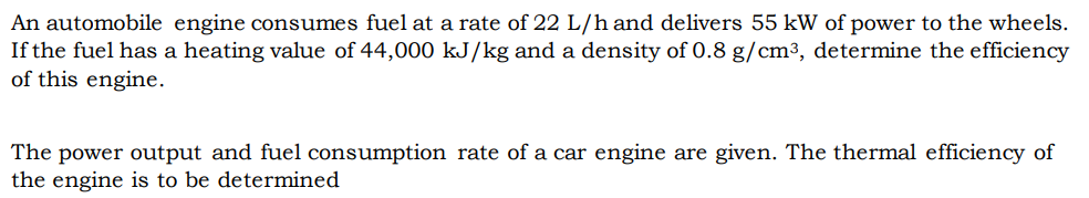 An automobile engine consumes fuel at a rate of 22 L/h and delivers 55 kW of power to the wheels.
If the fuel has a heating value of 44,000 kJ/kg and a density of 0.8 g/cm³, determine the efficiency
of this engine.
The power output and fuel consumption rate of a car engine are given. The thermal efficiency of
the engine is to be determined
