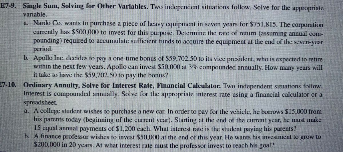 E7-9. Single Sum, Solving for Other Variables. Two independent situations follow. Solve for the appropriate
variable.
a. Nardo Co. wants to purchase a piece of heavy equipment in seven years for $751,815. The corporation
currently has $500,000 to invest for this purpose. Determine the rate of return (assuming annual com-
pounding) required to accumulate sufficient funds to acquire the equipment at the end of the seven-year
period.
b. Apollo Inc. decides to pay a one-time bonus of $59,702.50 to its vice president, who is expected to retire
within the next few years. Apollo can invest $50,000 at 3% compounded annually. How many years will
it take to have the $59,702.50 to pay the bonus?
7.10. Ordinary Annuity, Solve for Interest Rate, Financial Calculator. Two independent situations follow.
Interest is compounded annually. Solve for the appropriate interest rate using a financial calculator or a
spreadsheet.
a. A college student wishes to purchase a new car. In order to pay for the vehicle, he borrows $15,000 from
bis parents today (beginning of the current year). Starting at the end of the current year, he must make
15 equal annual payments of S1,200 each. What interest rate is the student paying his parents?
b. A finance professor wishes to invest $50,000 at the end of this year. He wants his investment to grow to
S200,000 in 20 years. At what interest rate must the professor invest to reach his goal?
