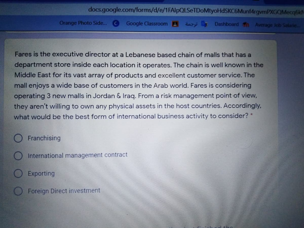 docs.google.com/forms/d/e/1FAlpQLSeTDoMtyoHdSKC6Munf4rgvmPXGOMecq6kh
Orange Photo Side...
Google Classroom A
dazi Dashboard n Average Job Salarie..
Fares is the executive director at a Lebanese based chain of malls that has a
department store inside each location it operates. The chain is well known in the
Middle East for its vast array of products and excellent customer service. The
mall enjoys a wide base of customers in the Arab world. Fares is considering
operating 3 new malls in Jordan & Iraq. From a risk management point of view,
they aren't willing to own any physical assets in the host countries. Accordingly,
what would be the best form of international business activity to consider? *
O Franchising
O International management contract
Exporting
O Foreign Direct investment

