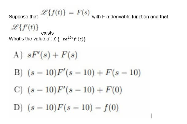 L{f(t)} = F(s)
Suppose that
L {f'(t)}
exists
10t
What's the value of: L {-te¹⁰t f'(t)}
A) SF'(s)+F(s)
B) (s
-
10) F'(s - 10) + F(s - 10)
C) (s
10) F'(s - 10) + F(0)
D) (s 10)F(s 10)-f(0)
-
-
-
with F a derivable function and that