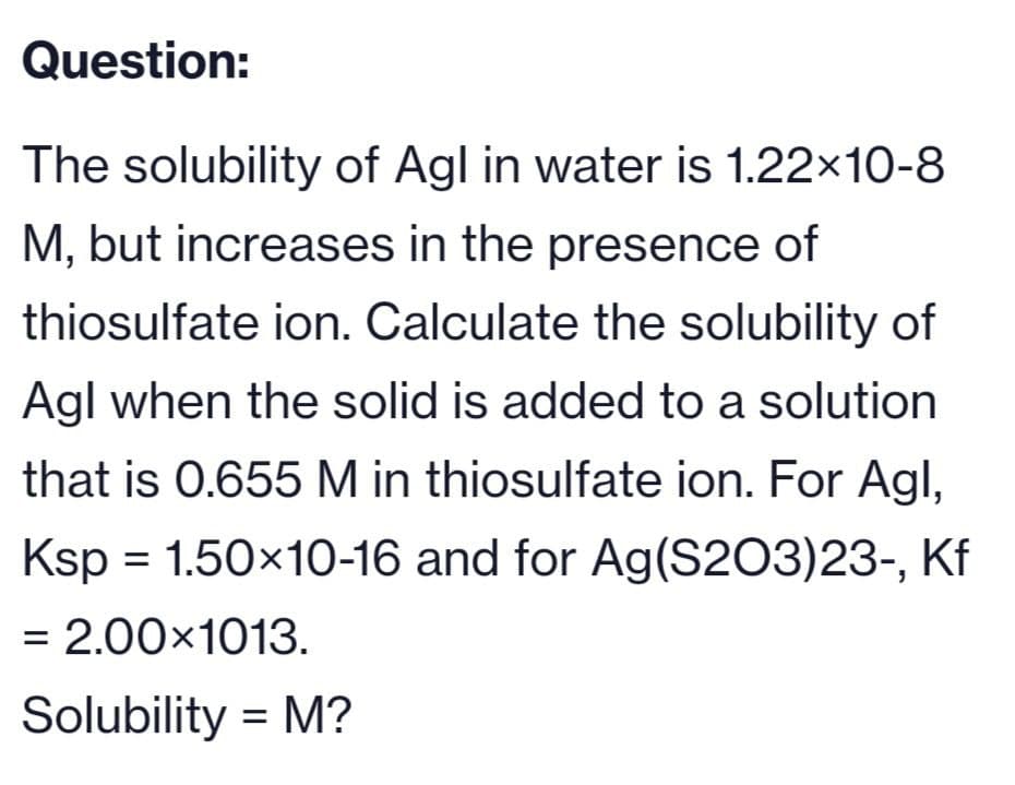 Question:
The solubility of Agl in water is 1.22×10-8
M, but increases in the presence of
thiosulfate ion. Calculate the solubility of
Agl when the solid is added to a solution
that is 0.655 M in thiosulfate ion. For Agl,
Ksp = 1.50×10-16 and for Ag(S203)23-, Kf
= 2.00×1013.
Solubility = M?