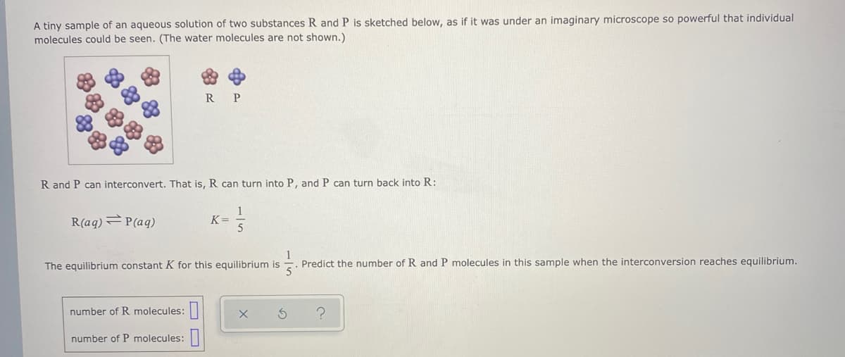 A tiny sample of an aqueous solution of two substances R and P is sketched below, as if it was under an imaginary microscope so powerful that individual
molecules could be seen. (The water molecules are not shown.)
R
P
R and P can interconvert. That is, R can turn into P, and P can turn back into R:
R(aq) P(aq)
1
K=
The equilibrium constant K for this equilibrium is
Predict the number of R and P molecules in this sample when the interconversion reaches equilibrium.
number of R molecules:|
number of P molecules:|
