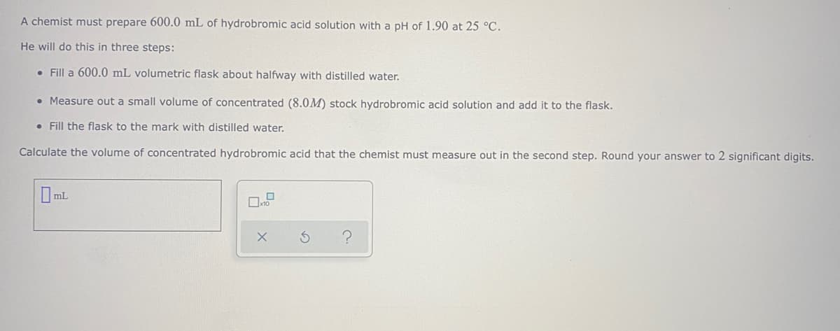A chemist must prepare 600.0 mL of hydrobromic acid solution with a pH of 1.90 at 25 °C.
He will do this in three steps:
• Fill a 600.0 mL volumetric flask about halfway with distilled water.
• Measure out a small volume of concentrated (8.0M) stock hydrobromic acid solution and add it to the flask.
• Fill the flask to the mark with distilled water.
Calculate the volume of concentrated hydrobromic acid that the chemist must measure out in the second step. Round your answer to 2 significant digits.
OmL
