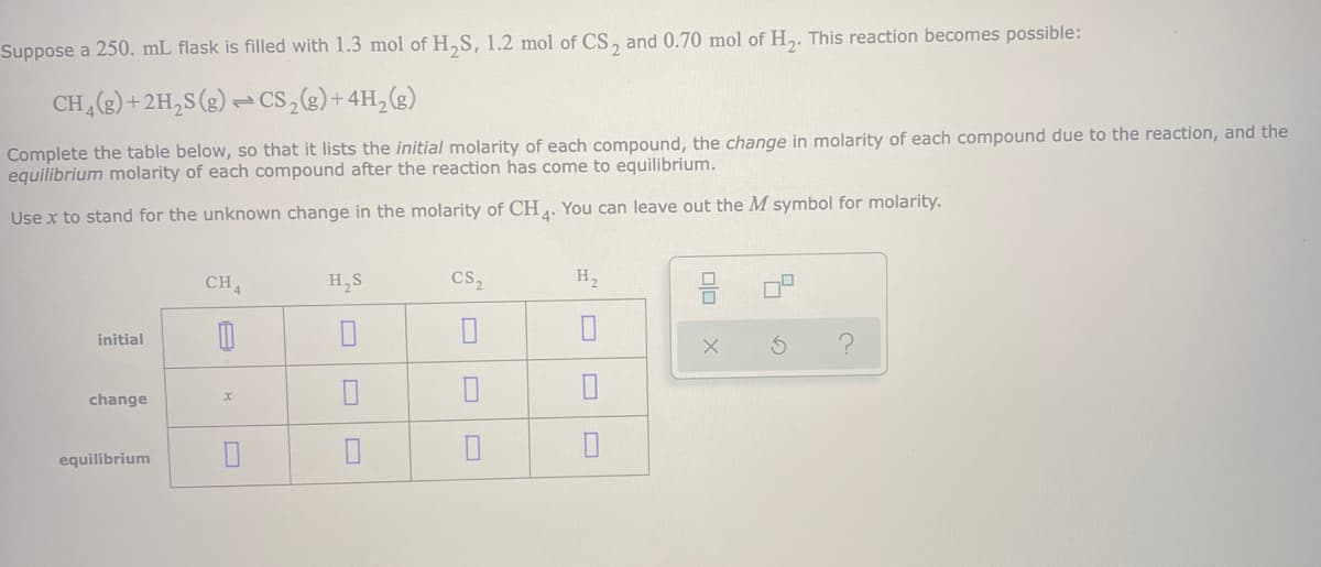 Suppose a 250, mL flask is filled with 1.3 mol of H,S, 1.2 mol of CS, and 0.70 mol of H,. This reaction becomes possible:
CH,() +2H,S (g) = Cs,(2)+4H,(g)
Complete the table below, so that it lists the initial molarity of each compound, the change in molarity of each compound due to the reaction, and the
equilibrium molarity of each compound after the reaction has come to equilibrium.
Use x to stand for the unknown change in the molarity of CH. You can leave out the M symbol for molarity.
CH
H,S
cs,
H,
initial
change
equilibrium
olo
