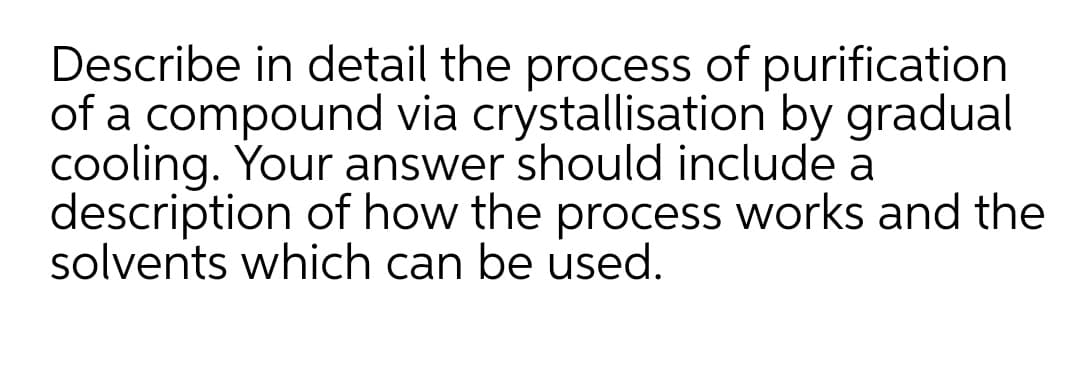 Describe in detail the process of purification
of a compound via crystallisation by gradual
cooling. Your answer should include a
description of how the process works and the
solvents which can be used.
