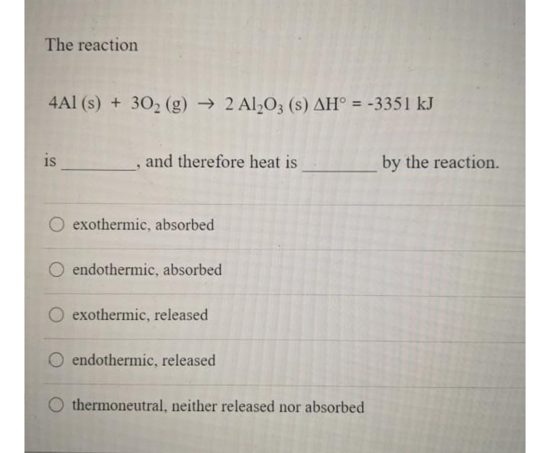 The reaction
4Al (s) + 302 (g) → 2 Al,O3 (s) AH° = -3351 kJ
is
and therefore heat is
by the reaction.
exothermic, absorbed
O endothermic, absorbed
exothermic, released
O endothermic, released
thermoneutral, neither released nor absorbed
