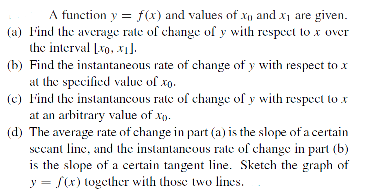 A function y = f(x) and values of xo and x1 are given.
(a) Find the average rate of change of y with respect to x over
the interval [xo, xı].
(b) Find the instantaneous rate of change of y with respect to x
at the specified value of xo.
(c) Find the instantaneous rate of change of y with respect to x
at an arbitrary value of xo.
(d) The average rate of change in part (a) is the slope of a certain
secant line, and the instantaneous rate of change in part (b)
is the slope of a certain tangent line. Sketch the graph of
y = f(x) together with those two lines.

