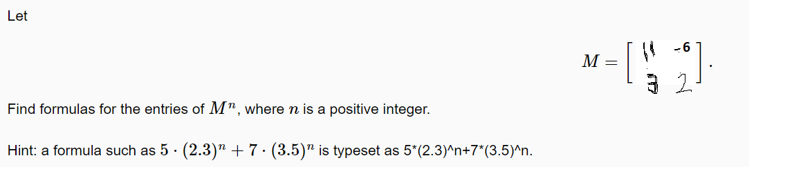 Let
-6
M =
Find formulas for the entries of M", where n is a positive integer.
Hint: a formula such as 5 · (2.3) + 7· (3.5)" is typeset as 5*(2.3)^n+7*(3.5)^n.
