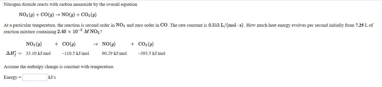 Nitrogen dioxide reacts with carbon monoxide by the overall equation
NO:(9) + CO(g) → NO(9) + CO2 (9)
At a particular temperature, the reaction is second order in NO, and zero order in CO. The rate constant is 0.515 L/(mol - s). How much heat energy evolves per second initially from 7.25 Lof
reaction mixture containing 2.40 x 102 M NO,?
NO: (9)
+ NO(g)
+ co(g)
-110.5 kJ/mol
+ CO2(9)
-393.5 kJ/mol
AH; = 33.10 kl/mol.
90.29 kJ/mol
Assume the enthalpy change is constant with temperature.
Energy =
kJ/s
