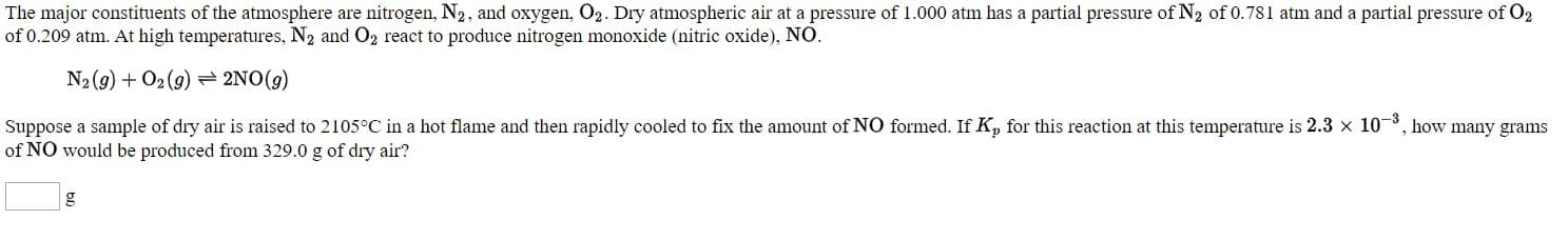 The major constituents of the atmosphere are nitrogen, N2, and oxygen, O2. Dry atmospheric air at a pressure of 1.000 atm has a partial pressure of N3 of 0.781 atm and a partial pressure of Og
of 0.209 atm. At high temperatures, N2 and Oz react to produce nitrogen monoxide (nitric oxide), NO.
N2(2) + O2 (9) = 2NO(9)
Suppose a sample of dry air is raised to 2105°C in a hot flame and then rapidly cooled to fix the amount of NO formed. If K, for this reaction at this temperature is 2.3 x 10, how many grams
of NO would be produced from 329.0 g of dry air?
