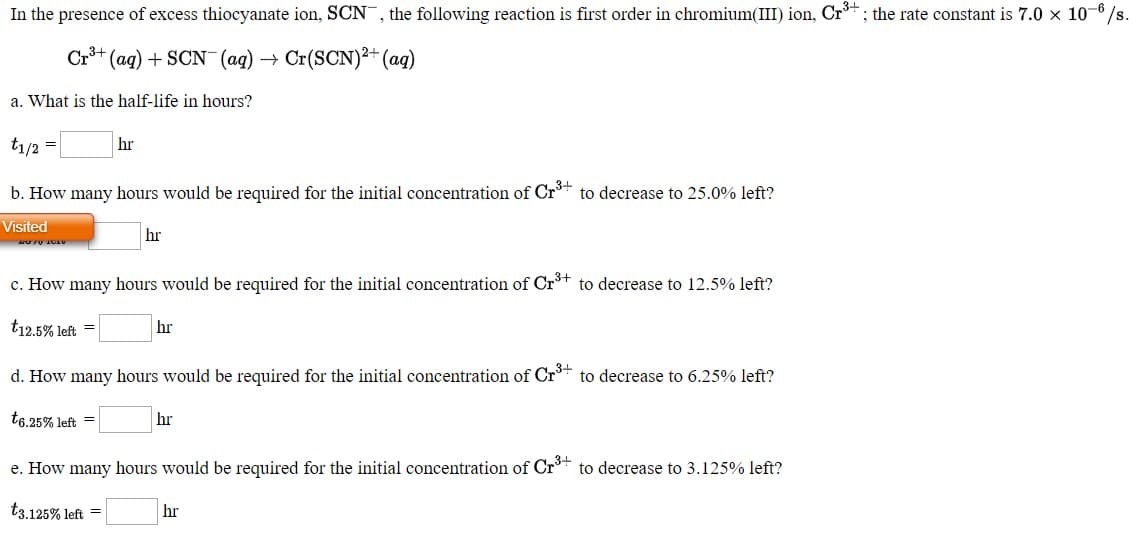 In the presence of excess thiocyanate ion, SCN, the following reaction is first order in chromium(III)
Cr*+ (ag) + SCN (ag) → Cr(SCN)2+ (ag)
a. What is the half-life in hours?

