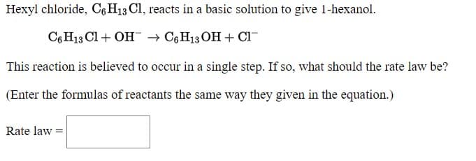Hexyl chloride, C6 H13 Cl, reacts in a basic solution to give 1-hexanol.
C6H13 Cl + OH → C6H13 OH + Cl
This reaction is believed to occur in a single step. If so, what should the rate law be?
