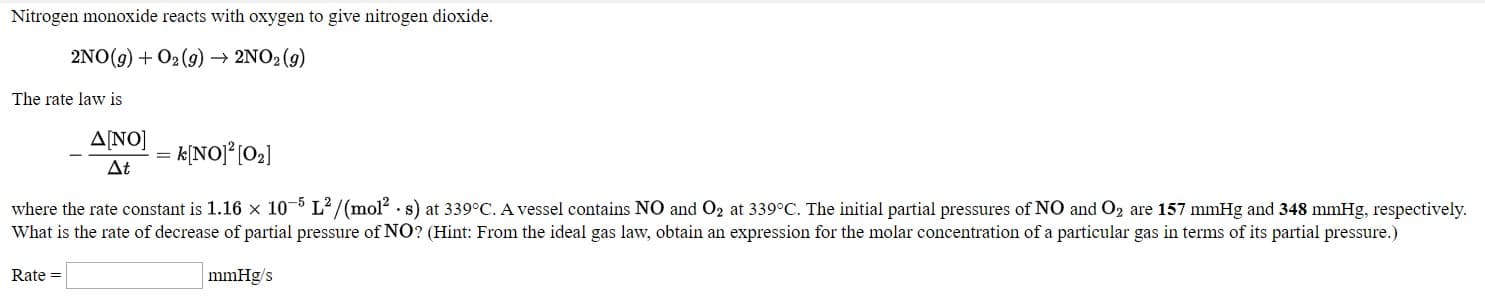 Nitrogen monoxide reacts with oxygen to give nitrogen dioxide.
2NO(9) + 02 (9) → 2NO: (9)
The rate law is
A[NO]
At
- k[NO]°[02]
where the rate constant is 1.16 x 10-5 L/(mol? . s) at 339°C. A vessel contains NO and Oz at 339°C. The initial partial pressures of NO and Oz are 157 mmHg and 348 mmHg, respectively.
What is the rate of decrease of partial pressure of NO? (Hint: From the ideal gas law, obtain an expression for the molar concentration of a particular gas in terms of its partial pressure.)
Rate =
