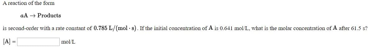 A reaction or he form
aA → Products
is second-order with a rate constant of 0.785 L/(mol - s). If the initial concentration of A is 0.641 mol/L, what is the molar concentration of A after 61.5 s?
[A] =
mol/L
