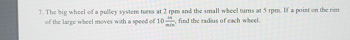 7. The big wheel of a pulley system turns at 2 rpm and the small wheel turns at 5 rpm. If a point on the rim
in
find the radius of each wheel.
of the large wheel moves with a speed of 10:
min'
