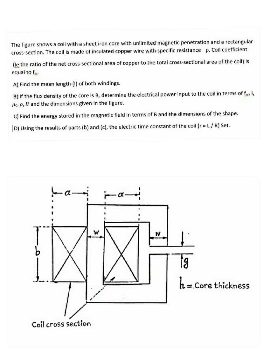 The figure shows a coil with a sheet iron core with unlimited magnetic penetration and a rectangular
cross-section. The coil is made of insulated copper wire with specific resistance p. Coil coefficient
(le the ratio of the net cross-sectional area of copper to the total cross-sectional area of the coil) is
equal to fw.
A) Find the mean length (I) of both windings.
B) If the flux density of the core is B, determine the electrical power input to the coil in terms of fw, I,
lo, p, B and the dimensions given in the figure.
C) Find the energy stored in the magnetic field in terms of B and the dimensions of the shape.
D) Using the results of parts (b) and (c), the electric time constant of the coil (r = L/ R) Set.
ta
h= Core thickness
Coil cross section
