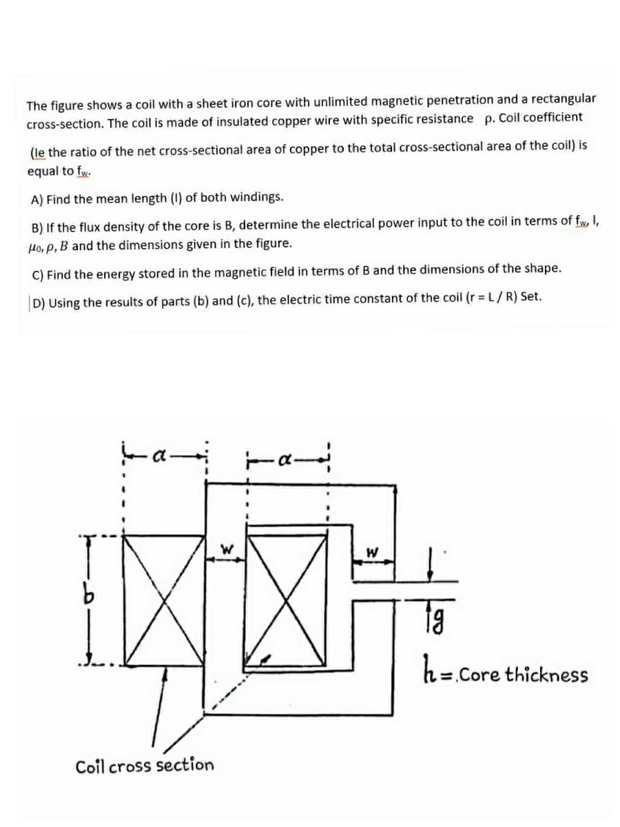 The figure shows a coil with a sheet iron core with unlimited magnetic penetration and a rectangular
cross-section. The coil is made of insulated copper wire with specific resistance p. Coil coefficient
(le the ratio of the net cross-sectional area of copper to the total cross-sectional area of the coil) is
equal to fw.
A) Find the mean length (I) of both windings.
B) If the flux density of the core is B, determine the electrical power input to the coil in terms of fw, I,
Ho, p, B and the dimensions given in the figure.
C) Find the energy stored in the magnetic field in terms of B and the dimensions of the shape.
D) Using the results of parts (b) and (c), the electric time constant of the coil (r = L/R) Set.
W
ta
h=Core thickness
Coil cross section
