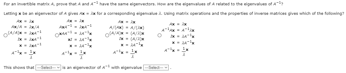 For an invertible matrix A, prove that A and A have the same eigenvectors. How are the eigenvalues of A related to the eigenvalues of A-1?
Letting x be an eigenvector of A gives Ax = Ax for a corresponding eigenvalue a. Using matrix operations and the properties of inverse matrices gives which of the following?
Ax = Ax
AXA-1 = ixA-1
Ax = 1x
Ax = 1x
Ax = 1x
Ax/A = Ax/A
A/(Ax) = A/(2x)
O(A/A)x = (A/2)x
Ix = (A/2)x
x = 1A-1x
A-'Ax = A-1ix
o(A/A)x = ixA-1
Ix = 1xA-1
x = 1xA-1
OXAA-1 = 14-x
xI = 1A-1x
x = 1A-1x
A-1x = 1x
Ix = 1A-1x
x = JA-1x
A-1x = 1x
A-1x = 1x
A-1x = 1x
This shows that --Select--
is an eigenvector of A- with eigenvalue --Select-- v
