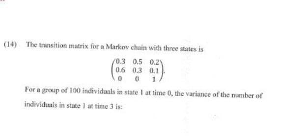 (14) The transition matrix for a Markov chain with three states is
0.3 0.5 0.21)
0.6 0.3 0.1
001.
For a group of 100 individuals in state I at time 0, the variance of the number of
individuals in state 1 at time 3 is: