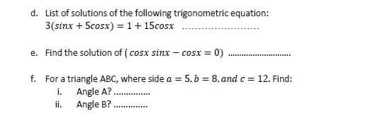 d. List of solutions of the following trigonometric equation:
3(sinx + 5cosx) = 1+ 15cosx
e. Find the solution of ( cosx sinx – cosx = 0)
f. For a triangle ABC, where side a = 5, b = 8, and c = 12. Find:
i. Angle A?.
i.
Angle B?
