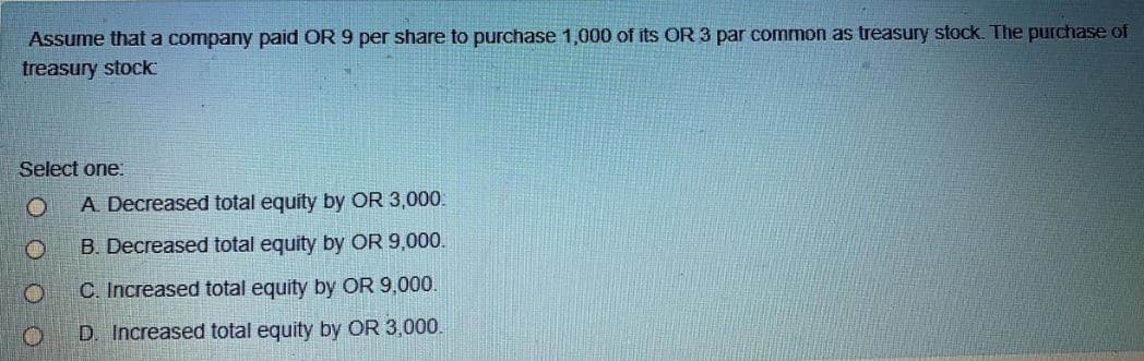 Assume that a company paid OR 9 per share to purchase 1,000 of its OR 3 par common as treasury stock. The purchase of
treasury stock
Select one:
A Decreased total equity by OR 3,000.
B. Decreased total equity by OR 9,000.
C. Increased total equity by OR 9,000.
D. Increased total equity by OR 3,000.
