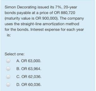 Simon Decorating issued its 7%, 20-year
bonds payable at a price of OR 880,720
(maturity value is OR 900,000). The company
uses the straight-line amortization method
for the bonds. Interest expense for each year
is:
Select one:
A. OR 63,000.
B. OR 63,964.
C. OR 62,036.
D. OR 60,036.
