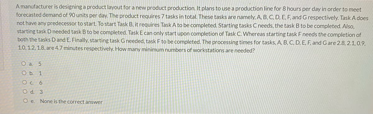 A manufacturer is designing a product layout for a new product production. It plans to use a production line for 8 hours per day in order to meet
forecasted demand of 90 units per day. The product requires 7 tasks in total. These tasks are namely, A, B, C, D, E, F, and G respectively. Task A does
not have any predecessor to start. To start Task B, it requires Task A to be completed. Starting tasks C needs, the task B to be completed. Also,
starting task D needed task B to be completed. Task E can only start upon completion of Task C. Whereas starting task F needs the completion of
both the tasks D and E. Finally, starting task G needed, task F to be completed. The processing times for tasks, A, B, C, D, E, F, and Gare 2.8, 2.1,0.9,
1.0, 1.2, 1.8, are 4.7 minutes respectively. How many minimum numbers of workstations are needed?
O a. 5
O b. 1
Ос. 6
O d. 3
O e. None is the correct answer
