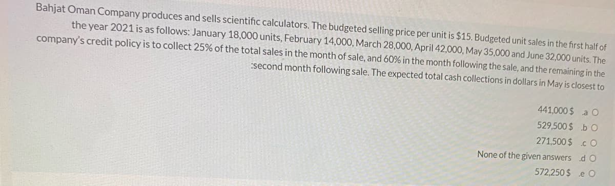 Bahjat Oman Company produces and sells scientific calculators. The budgeted selling price per unit is $15. Budgeted unit sales in the first half of
the year 2021 is as follows: January 18,000 units, February 14,000, March 28,000, April 42,000, May 35,000 and June 32,000 units. The
company's credit policy is to collect 25% of the total sales in the month of sale, and 60% in the month following the sale, and the remaining in the
:second month following sale. The expected total cash collections in dollars in May is closest to
441,000 $ a O
529,500 $ .b O
271,500 $.c O
None of the given answers .dO
572,250 $ .e O
