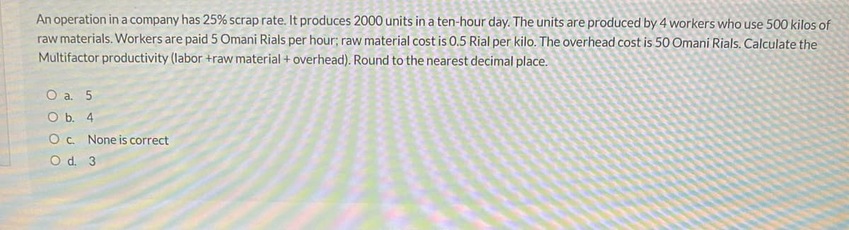 An operation in a company has 25% scrap rate. It produces 2000 units in a ten-hour day. The units are produced by 4 workers who use 500 kilos of
raw materials. Workers are paid 5 Omani Rials per hour; raw material cost is 0.5 Rial per kilo. The overhead cost is 50 Omani Rials. Calculate the
Multifactor productivity (labor +raw material+ overhead). Round to the nearest decimal place.
O a. 5
O b. 4
O C. None is correct
O d. 3

