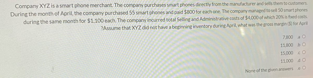Company XYZ is a smart phone merchant. The company purchases smart phones directly from the manufacturer and sells them to customers.
During the month of April, the company purchased 55 smart phones and paid $800 for each one. The company managed to sell 50 smart phones
during the same month for $1,100 each. The company incurred total Selling and Administrative costs of $4,000 of which 20% is fixed costs.
?Assume that XYZ did not have a beginning inventory during April, what was the gross margin ($) for April
7,800 a O
11,800 b O
15,000 .cO
11,000 d O
None of the given answers
.e O
