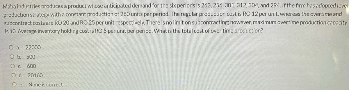 Maha industries produces a product whose anticipated demand for the six periods is 263, 256, 301, 312, 304, and 294. If the firm has adopted level
production strategy with a constant production of 280 units per period. The regular production cost is RO 12 per unit, whereas the overtime and
subcontract costs are RO 20 and RO 25 per unit respectively. There is no limit on subcontracting; however, maximum overtime production capacity
is 10. Average inventory holding cost is RO 5 per unit per period. What is the total cost of over time production?
O a. 22000
O b. 500
O c. 600
O d. 20160
O e. None is correct

