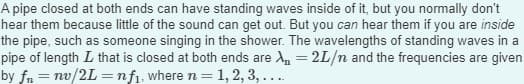A pipe closed at both ends can have standing waves inside of it, but you normally don't
hear them because little of the sound can get out. But you can hear them if you are inside
the pipe, such as someone singing in the shower. The wavelengths of standing waves in a
pipe of length I that is closed at both ends are λ = 2L/n and the frequencies are given
by fn = nv/2L=nf₁, where n = 1, 2, 3, ....