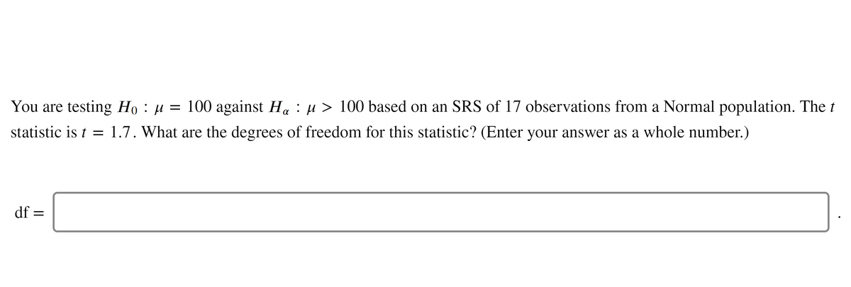 You are testing Họ : µ = 100 against H. : µ > 100 based on an SRS of 17 observations from a Normal population. The t
statistic is t = 1.7. What are the degrees of freedom for this statistic? (Enter your answer as a whole number.)
df =
